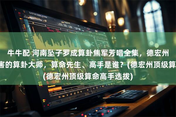 牛牛配 河南坠子罗成算卦焦军芳唱全集，德宏州靠谱的最厉害的算卦大师，算命先生、高手是谁？(德宏州顶级算命高手选拔)