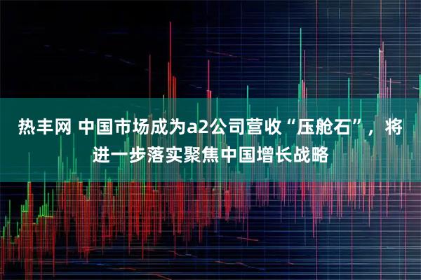 热丰网 中国市场成为a2公司营收“压舱石”，将进一步落实聚焦中国增长战略