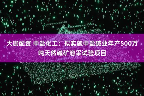 大咖配资 中盐化工：拟实施中盐碱业年产500万吨天然碱矿溶采试验项目