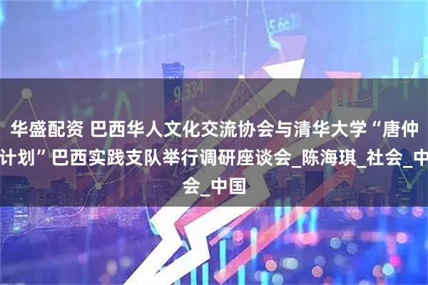 华盛配资 巴西华人文化交流协会与清华大学“唐仲英计划”巴西实践支队举行调研座谈会_陈海琪_社会_中国