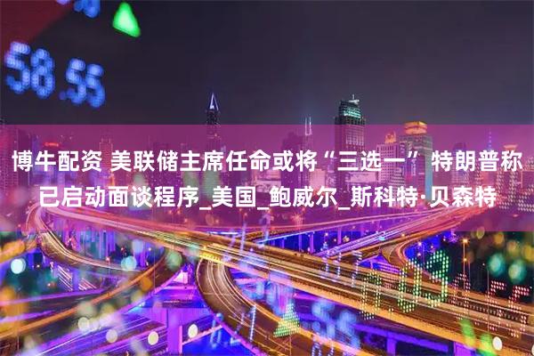 博牛配资 美联储主席任命或将“三选一” 特朗普称已启动面谈程序_美国_鲍威尔_斯科特·贝森特