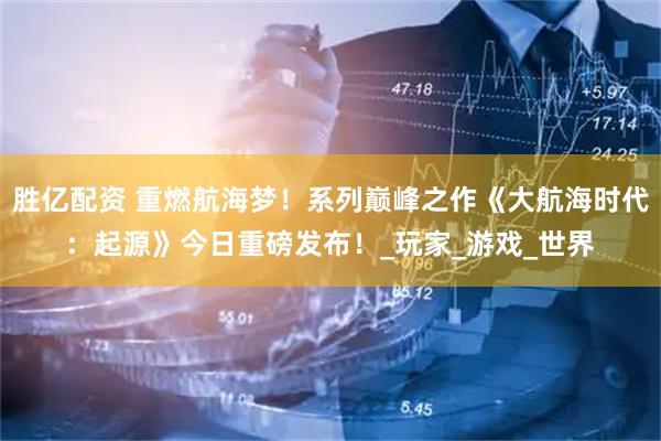 胜亿配资 重燃航海梦！系列巅峰之作《大航海时代：起源》今日重磅发布！_玩家_游戏_世界