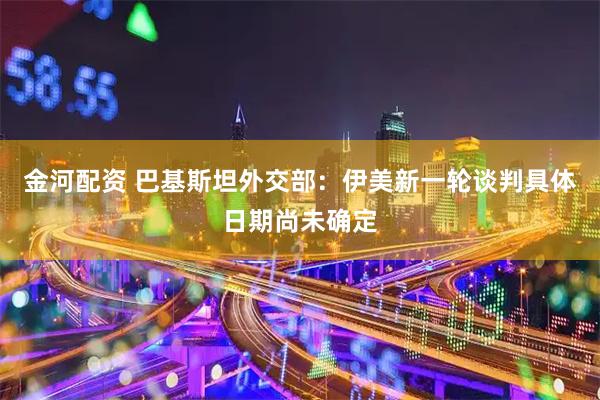 金河配资 巴基斯坦外交部：伊美新一轮谈判具体日期尚未确定
