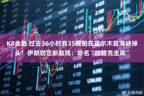 K8金融 过去36小时有35艘船在霍尔木兹海峡掉头！伊朗划定新航线：命名“拉腊克走廊”