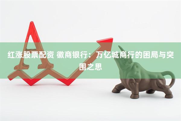 红涨股票配资 徽商银行：万亿城商行的困局与突围之思