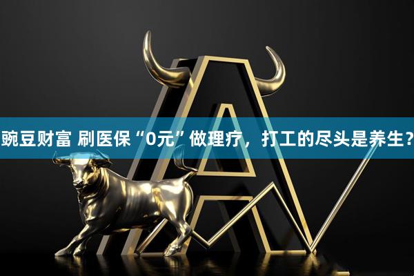 豌豆财富 刷医保“0元”做理疗，打工的尽头是养生？
