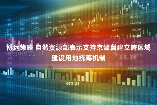 博远策略 自然资源部表示支持京津冀建立跨区域建设用地统筹机制